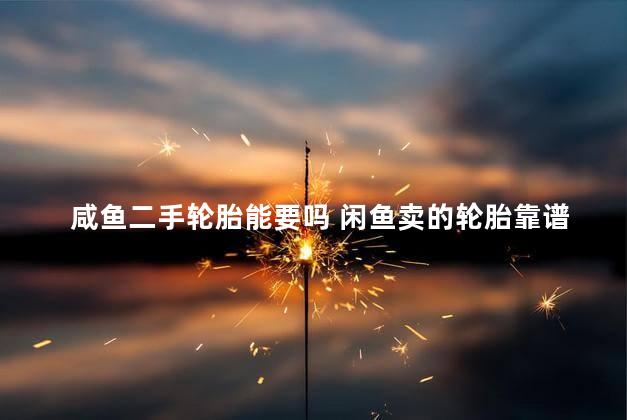 咸鱼二手轮胎能要吗 闲鱼卖的轮胎靠谱吗